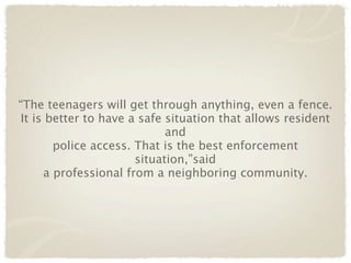 “The teenagers will get through anything, even a fence.
 It is better to have a safe situation that allows resident
                             and
        police access. That is the best enforcement
                       situation,”said
      a professional from a neighboring community.
 