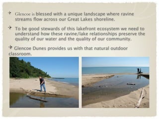 Glencoe is blessed with a unique landscape where ravine
  streams ﬂow across our Great Lakes shoreline.

  To be good stewards of this lakefront ecosystem we need to
  understand how these ravine/lake relationships preserve the
  quality of our water and the quality of our community.

   Glencoe Dunes provides us with that natural outdoor
classroom.
 