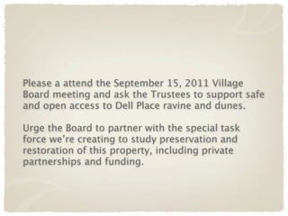 Please a attend the September 15, 2011 Village
Board meeting and ask the Trustees to support safe
and open access to Dell Place ravine and dunes.

Urge the Board to partner with the special task
force we’re creating to study preservation and
restoration of this property, including private
partnerships and funding.
 