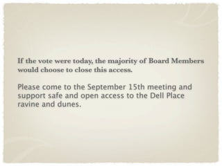 If the vote were today, the majority of Board Members
would choose to close this access.

Please come to the September 15th meeting and
support safe and open access to the Dell Place
ravine and dunes.
 