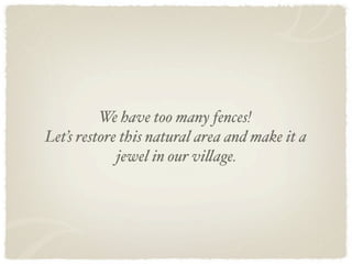 We have too many fences!
Let’s restore this natural area and make it a
             jewel in our vi!age.
 