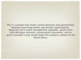 This is a project that needs careful attention and partnerships
     between governing bodies and private organizations.
  Required storm water management upgrades, grants from
   Lake Michigan interests, conservation easements, and an
active volunteer corps would make this property unique on the
                          North Shore.
 
