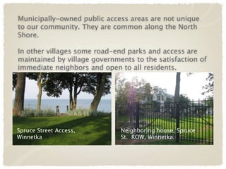 Municipally-owned public access areas are not unique
to our community. They are common along the North
Shore.

In other villages some road-end parks and access are
maintained by village governments to the satisfaction of
immediate neighbors and open to all residents.




Spruce Street Access,         Neighboring house, Spruce
Winnetka                      St. ROW, Winnetka.
 