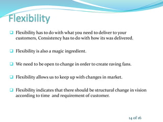  Flexibility has to do with what you need to deliver to your
customers, Consistency has to do with how its was delivered.
 Flexibility is also a magic ingredient.
 We need to be open to change in order to create raving fans.
 Flexibility allows us to keep up with changes in market.
 Flexibility indicates that there should be structural change in vision
according to time and requirement of customer.
14 of 16
 