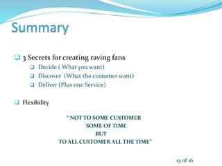  3 Secrets for creating raving fans
 Decide ( What you want)
 Discover (What the customer want)
 Deliver (Plus one Service)
 Flexibility
“ NOT TO SOME CUSTOMER
SOME OF TIME
BUT
TO ALL CUSTOMER ALL THE TIME”
15 of 16
 