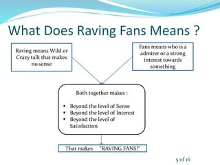 What Does Raving Fans Means ?
Raving means Wild or
Crazy talk that makes
no sense
Fans means who is a
admirer or a strong
interest towards
something
Both together makes :
 Beyond the level of Sense
 Beyond the level of Interest
 Beyond the level of
Satisfaction
That makes “RAVING FANS!”
5 of 16
 