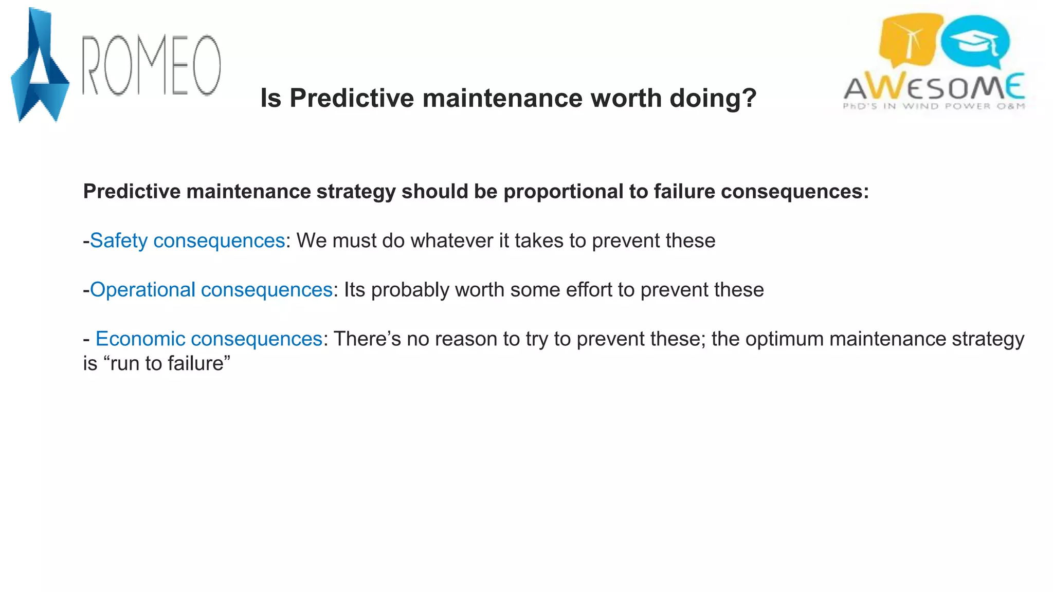 Predictive maintenance strategy should be proportional to failure consequences:
-Safety consequences: We must do whatever it takes to prevent these
-Operational consequences: Its probably worth some effort to prevent these
- Economic consequences: There’s no reason to try to prevent these; the optimum maintenance strategy
is “run to failure”
Is Predictive maintenance worth doing?
 