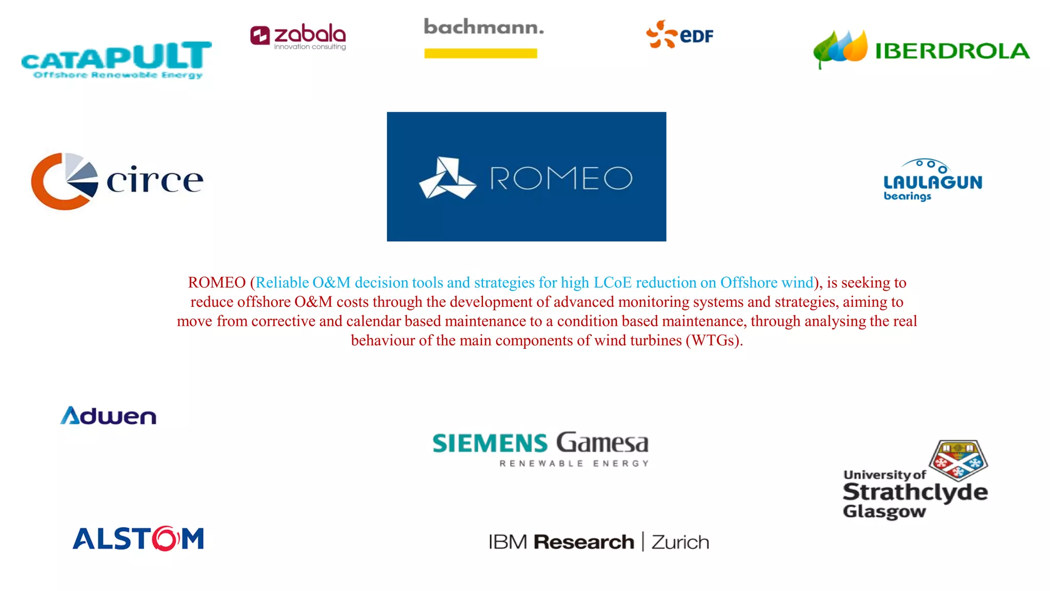 ROMEO (Reliable O&M decision tools and strategies for high LCoE reduction on Offshore wind), is seeking to
reduce offshore O&M costs through the development of advanced monitoring systems and strategies, aiming to
move from corrective and calendar based maintenance to a condition based maintenance, through analysing the real
behaviour of the main components of wind turbines (WTGs).
 