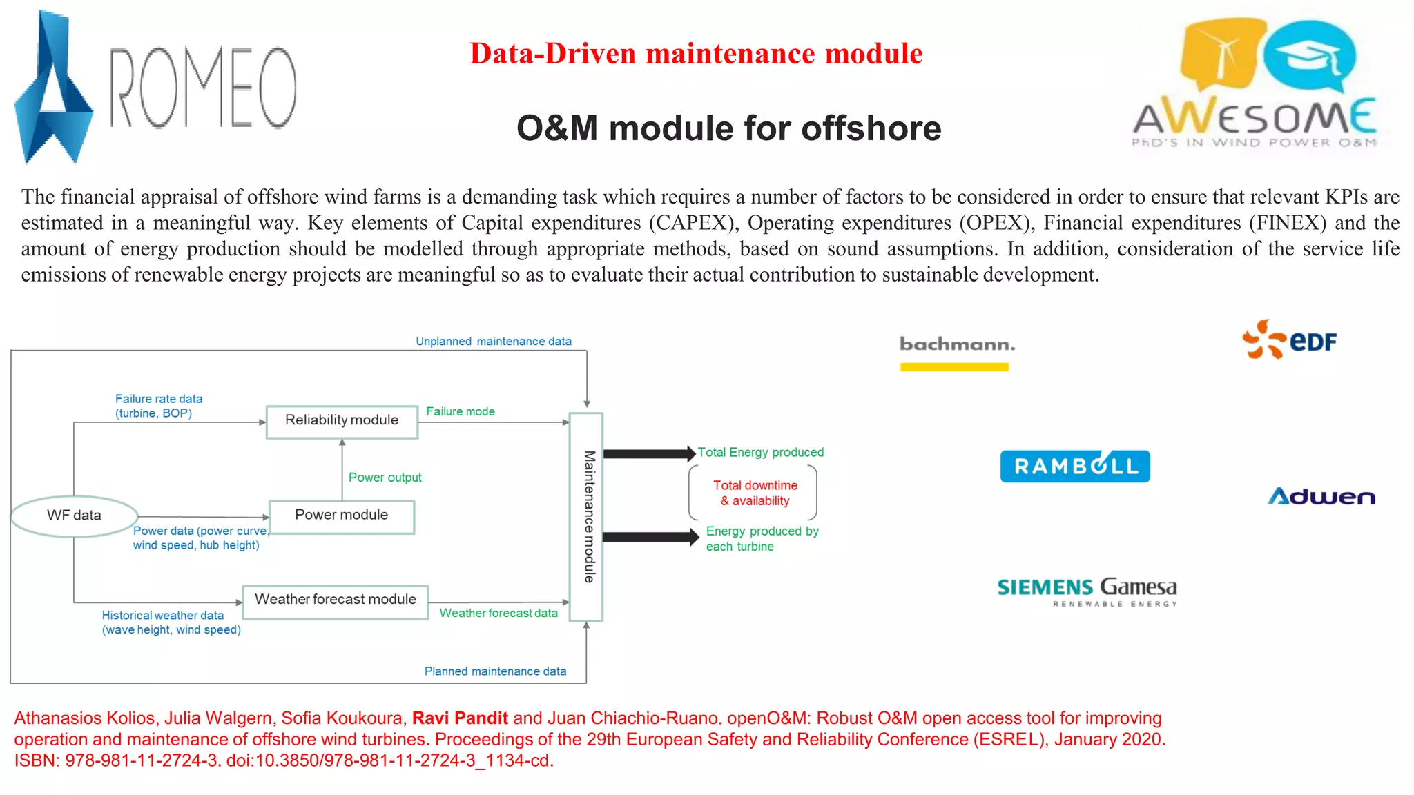 O&M module for offshore
The financial appraisal of offshore wind farms is a demanding task which requires a number of factors to be considered in order to ensure that relevant KPIs are
estimated in a meaningful way. Key elements of Capital expenditures (CAPEX), Operating expenditures (OPEX), Financial expenditures (FINEX) and the
amount of energy production should be modelled through appropriate methods, based on sound assumptions. In addition, consideration of the service life
emissions of renewable energy projects are meaningful so as to evaluate their actual contribution to sustainable development.
Data-Driven maintenance module
Athanasios Kolios, Julia Walgern, Sofia Koukoura, Ravi Pandit and Juan Chiachio-Ruano. openO&M: Robust O&M open access tool for improving
operation and maintenance of offshore wind turbines. Proceedings of the 29th European Safety and Reliability Conference (ESREL), January 2020.
ISBN: 978-981-11-2724-3. doi:10.3850/978-981-11-2724-3_1134-cd.
 