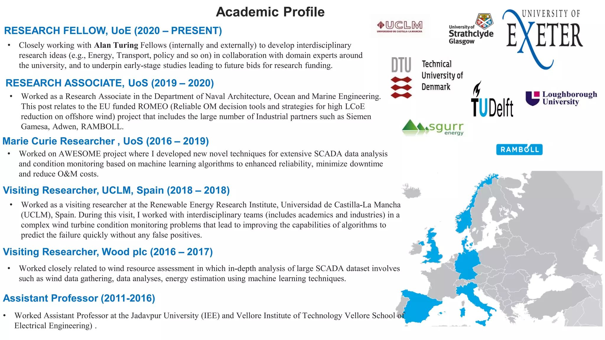 Academic Profile
• Worked as a Research Associate in the Department of Naval Architecture, Ocean and Marine Engineering.
This post relates to the EU funded ROMEO (Reliable OM decision tools and strategies for high LCoE
reduction on offshore wind) project that includes the large number of Industrial partners such as Siemen
Gamesa, Adwen, RAMBOLL.
RESEARCH ASSOCIATE, UoS (2019 – 2020)
Marie Curie Researcher , UoS (2016 – 2019)
• Worked on AWESOME project where I developed new novel techniques for extensive SCADA data analysis
and condition monitoring based on machine learning algorithms to enhanced reliability, minimize downtime
and reduce O&M costs.
Assistant Professor (2011-2016)
• Worked Assistant Professor at the Jadavpur University (IEE) and Vellore Institute of Technology Vellore School of
Electrical Engineering) .
RESEARCH FELLOW, UoE (2020 – PRESENT)
• Closely working with Alan Turing Fellows (internally and externally) to develop interdisciplinary
research ideas (e.g., Energy, Transport, policy and so on) in collaboration with domain experts around
the university, and to underpin early-stage studies leading to future bids for research funding.
Visiting Researcher, UCLM, Spain (2018 – 2018)
• Worked as a visiting researcher at the Renewable Energy Research Institute, Universidad de Castilla-La Mancha
(UCLM), Spain. During this visit, I worked with interdisciplinary teams (includes academics and industries) in a
complex wind turbine condition monitoring problems that lead to improving the capabilities of algorithms to
predict the failure quickly without any false positives.
Visiting Researcher, Wood plc (2016 – 2017)
• Worked closely related to wind resource assessment in which in-depth analysis of large SCADA dataset involves
such as wind data gathering, data analyses, energy estimation using machine learning techniques.
 