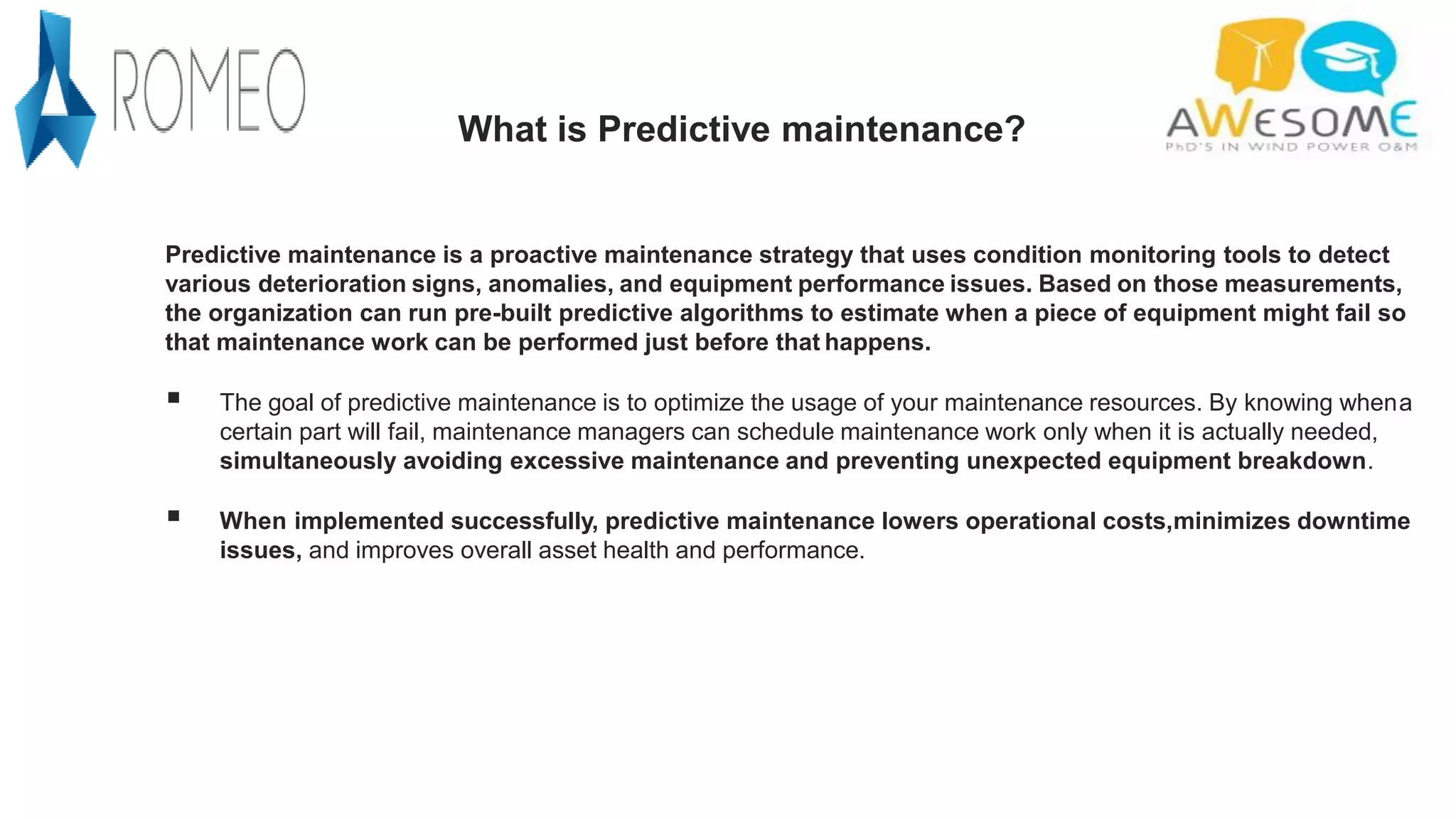 What is Predictive maintenance?
Predictive maintenance is a proactive maintenance strategy that uses condition monitoring tools to detect
various deterioration signs, anomalies, and equipment performance issues. Based on those measurements,
the organization can run pre-built predictive algorithms to estimate when a piece of equipment might fail so
that maintenance work can be performed just before that happens.
 The goal of predictive maintenance is to optimize the usage of your maintenance resources. By knowing whena
certain part will fail, maintenance managers can schedule maintenance work only when it is actually needed,
simultaneously avoiding excessive maintenance and preventing unexpected equipment breakdown.
 When implemented successfully, predictive maintenance lowers operational costs,minimizes downtime
issues, and improves overall asset health and performance.
 