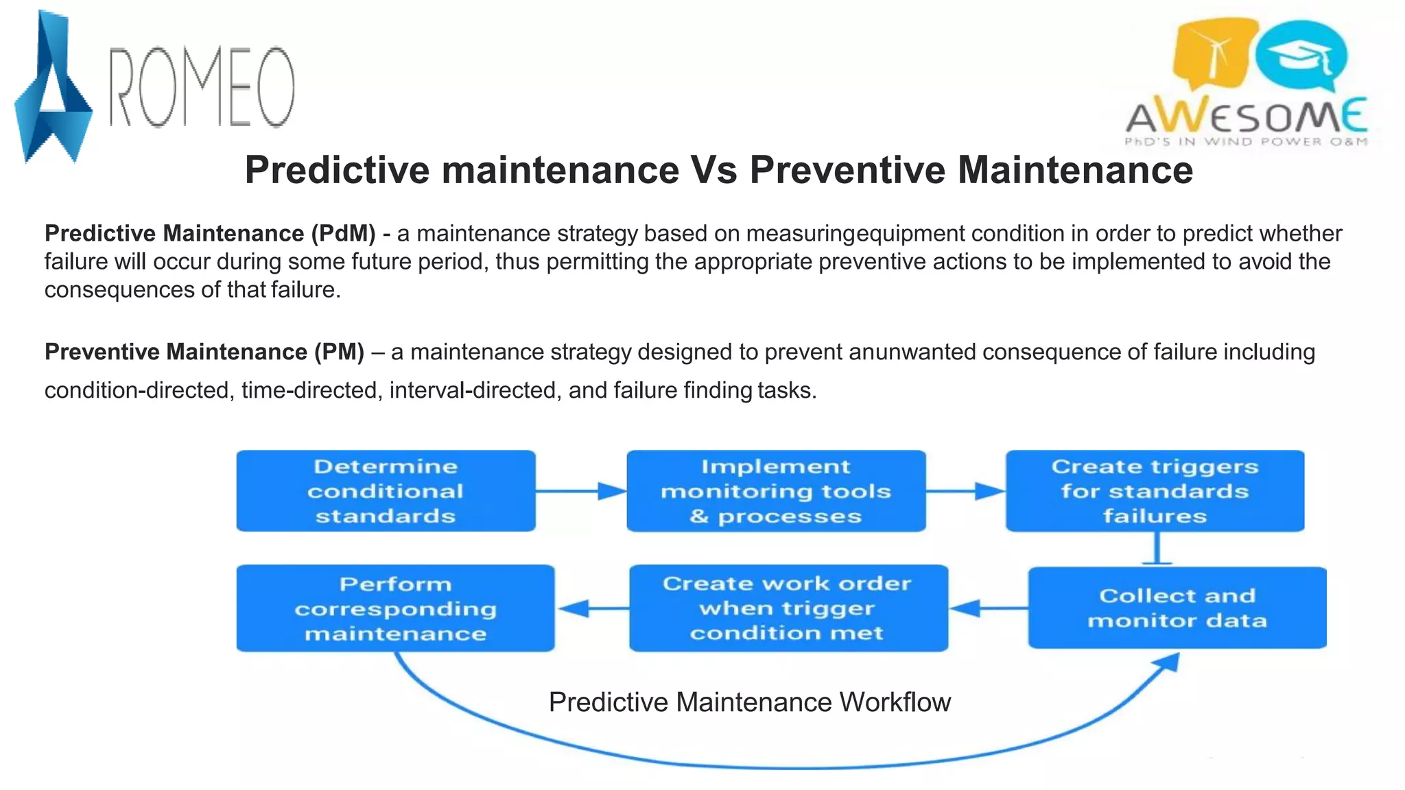 Predictive Maintenance Workflow
Predictive maintenance Vs Preventive Maintenance
Predictive Maintenance (PdM) - a maintenance strategy based on measuringequipment condition in order to predict whether
failure will occur during some future period, thus permitting the appropriate preventive actions to be implemented to avoid the
consequences of that failure.
Preventive Maintenance (PM) – a maintenance strategy designed to prevent anunwanted consequence of failure including
condition-directed, time-directed, interval-directed, and failure finding tasks.
 