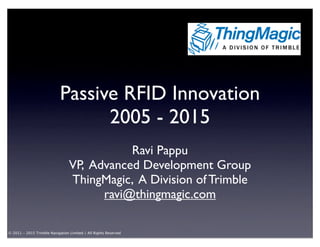 Passive RFID Innovation
                                  2005 - 2015
                                            Ravi Pappu
                                 VP, Advanced Development Group
                                 ThingMagic, A Division of Trimble
                                       ravi@thingmagic.com

© 2011 - 2015 Trimble Navigation Limited / All Rights Reserved
 