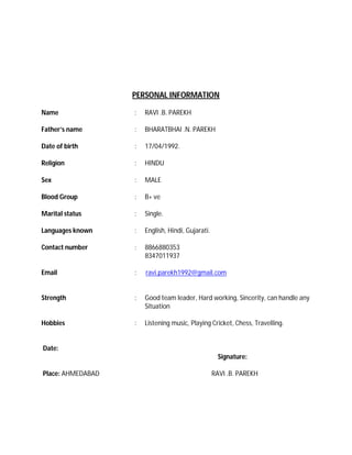 PERSONAL INFORMATION
Name : RAVI .B. PAREKH
Father’s name : BHARATBHAI .N. PAREKH
Date of birth : 17/04/1992.
Religion : HINDU
Sex : MALE
Blood Group : B+ ve
Marital status : Single.
Languages known : English, Hindi, Gujarati.
Contact number : 8866880353
8347011937
Email : ravi.parekh1992@gmail.com
Strength : Good team leader, Hard working, Sincerity, can handle any
Situation
Hobbies : Listening music, Playing Cricket, Chess, Travelling.
Date:
Signature:
Place: AHMEDABAD RAVI .B. PAREKH
 