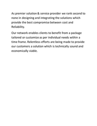 As premier solution & service provider we rank second to
none in designing and integrating the solutions which
provide the best compromise between cost and
Reliability.
Our network enables clients to benefit from a package
tailored or customize as per individual needs within a
time frame. Relentless efforts are being made to provide
our customers a solution which is technically sound and
economically viable.
 