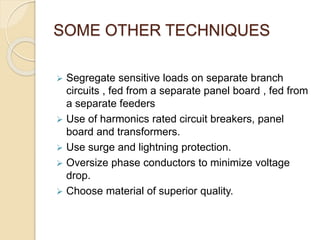 SOME OTHER TECHNIQUES
 Segregate sensitive loads on separate branch
circuits , fed from a separate panel board , fed from
a separate feeders
 Use of harmonics rated circuit breakers, panel
board and transformers.
 Use surge and lightning protection.
 Oversize phase conductors to minimize voltage
drop.
 Choose material of superior quality.
 