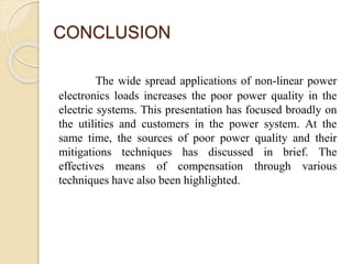 CONCLUSION
The wide spread applications of non-linear power
electronics loads increases the poor power quality in the
electric systems. This presentation has focused broadly on
the utilities and customers in the power system. At the
same time, the sources of poor power quality and their
mitigations techniques has discussed in brief. The
effectives means of compensation through various
techniques have also been highlighted.
 