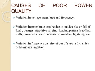 CAUSES OF POOR POWER
QUALITY
 Variation in voltage magnitude and frequency.
 Variation in magnitude can be due to sudden rise or fall of
load , outages, repetitive varying loading pattern in rolling
mills, power electronic converters, inverters, lightning..etc
 Variation in frequency can rise of out of system dynamics
or harmonics injection.
 