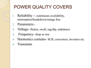 POWER QUALITY COVERS
1. Reliability :- continuous availability,
interruption/breakdown/outage free
2. Parameters:-
 Voltage- flicker, swell, sag/dip, unbalance
 Frequency- drop or rise
 Harmonics contains- SCR, converters, inverters etc.
 Transients
 