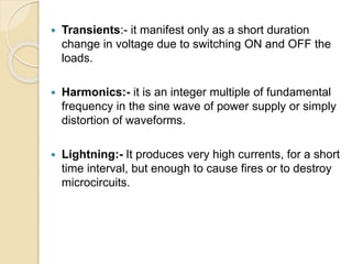  Transients:- it manifest only as a short duration
change in voltage due to switching ON and OFF the
loads.
 Harmonics:- it is an integer multiple of fundamental
frequency in the sine wave of power supply or simply
distortion of waveforms.
 Lightning:- It produces very high currents, for a short
time interval, but enough to cause fires or to destroy
microcircuits.
 