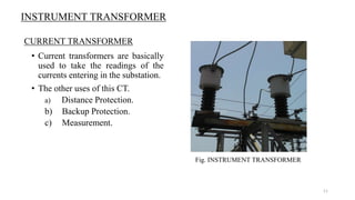 INSTRUMENT TRANSFORMER
• Current transformers are basically
used to take the readings of the
currents entering in the substation.
• The other uses of this CT.
a) Distance Protection.
b) Backup Protection.
c) Measurement.
Fig. INSTRUMENT TRANSFORMER
CURRENT TRANSFORMER
11
 