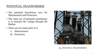 • The potential transformer uses for
Measurement and Protection.
• The main use of potential transformer
is to measure the voltage through the
Busbar.
• There are two main parts in it.
a) Measurement.
b) Protection.
POTENTIAL TRANSFORMER
Fig. POTENTIAL TRANSFORMER
12
 