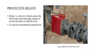 PROTECTIVE RELAYS
• Relay is a device which sense the
fault and send message signal to
circuit breaker to trip the coil.
• It used for transformer protection.
Fig. PROTECTIVE RELAYS
13
 
