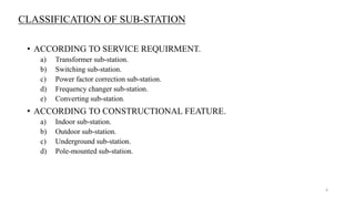 CLASSIFICATION OF SUB-STATION
• ACCORDING TO SERVICE REQUIRMENT.
a) Transformer sub-station.
b) Switching sub-station.
c) Power factor correction sub-station.
d) Frequency changer sub-station.
e) Converting sub-station.
• ACCORDING TO CONSTRUCTIONAL FEATURE.
a) Indoor sub-station.
b) Outdoor sub-station.
c) Underground sub-station.
d) Pole-mounted sub-station.
4
 