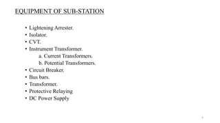 EQUIPMENT OF SUB-STATION
• Lightening Arrester.
• Isolator.
• CVT.
• Instrument Transformer.
a. Current Transformers.
b. Potential Transformers.
• Circuit Breaker.
• Bus bars.
• Transformer.
• Protective Relaying
• DC Power Supply
6
 