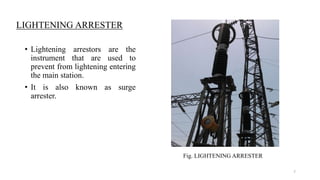 LIGHTENING ARRESTER
• Lightening arrestors are the
instrument that are used to
prevent from lightening entering
the main station.
• It is also known as surge
arrester.
Fig. LIGHTENING ARRESTER
7
 