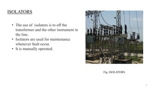 ISOLATORS
• The use of isolators is to off the
transformer and the other instrument in
the line.
• Isolators are used for maintenance
whenever fault occur.
• It is manually operated.
Fig. ISOLATORS
8
 