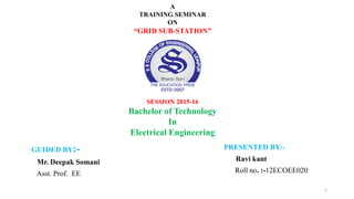 GUIDED BY:-
Mr. Deepak Somani
Asst. Prof. EE
PRESENTED BY:-
Ravi kant
Roll no. :-12ECOEE020
A
TRAINING SEMINAR
ON
“GRID SUB-STATION”
SESSION 2015-16
Bachelor of Technology
In
Electrical Engineering
1
 