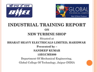 INDUSTRIAL TRAINING REPORT
ON
NEW TURBINE SHOP
Situated at
BHARAT HEAVY ELECTRICALS LIMITED, HARIDWAR
Presented by –
SANDEEP KUMAR
13EGCME099
Department Of Mechanical Engineering,
Global College Of Technology, Jaipur-INDIA
 