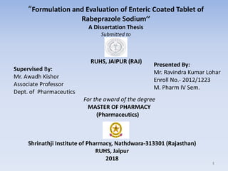 “Formulation and Evaluation of Enteric Coated Tablet of
Rabeprazole Sodium’’
A Dissertation Thesis
Submitted to
RUHS, JAIPUR (RAJ)
Supervised By:
Mr. Awadh Kishor
Associate Professor
Dept. of Pharmaceutics
For the award of the degree
MASTER OF PHARMACY
(Pharmaceutics)
Presented By:
Mr. Ravindra Kumar Lohar
Enroll No.- 2012/1223
M. Pharm IV Sem.
Shrinathji Institute of Pharmacy, Nathdwara-313301 (Rajasthan)
RUHS, Jaipur
2018
1
 