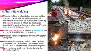 4.Thermite welding;
Thermite welding is a liquid state chemical welding
process, in which joint formation takes place in
molten state. Practically, it is combination of welding
and casting process in which, the molten iron
poured at the welding plates and allow solidifying to
make a permanent strong joint.
In this type of welding, a mixture of Aluminum and
iron oxide is used in ratio 1:3 by weight.
which can handle temperature around 3000 degree
centigrade.
In the thermite welding mould is created by either
graphite or sand. Graphite moulds are permanent
mould which is used to make various similar joints.
Sand mould are used where the joint design is
different every time.
 