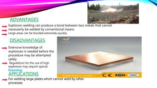 Explosion welding can produce a bond between two metals that cannot
necessarily be welded by conventional means.
Large areas can be bonded extremely quickly.
DISADVANTAGES
Extensive knowledge of
explosives is needed before the
procedure may be attempted
safely
Regulations for the use of high
explosives may require special
licensing.
APPLICATIONS
For welding large plates which cannot weld by other
processes
ADVANTAGES
 