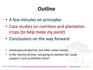 Outline 
• 
A few minutes on principles 
• 
Case studies on nutrition and plantation crops (to help make my point) 
• 
Conclusions on the way forward 
• 
Landscape perspective, but other scales nested 
• 
In the interest of time, not going to mention the ‘usual suspects’ such as fertilizer trees!  
