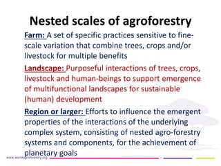 Nested scales of agroforestry 
Farm: A set of specific practices sensitive to fine- scale variation that combine trees, crops and/or livestock for multiple benefits 
Landscape: Purposeful interactions of trees, crops, livestock and human-beings to support emergence of multifunctional landscapes for sustainable (human) development 
Region or larger: Efforts to influence the emergent properties of the interactions of the underlying complex system, consisting of nested agro-forestry systems and components, for the achievement of planetary goals  