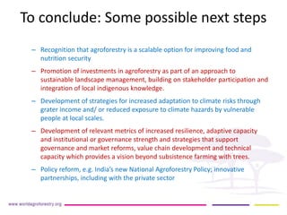 To conclude: Some possible next steps 
– 
Recognition that agroforestry is a scalable option for improving food and nutrition security 
– 
Promotion of investments in agroforestry as part of an approach to sustainable landscape management, building on stakeholder participation and integration of local indigenous knowledge. 
– 
Development of strategies for increased adaptation to climate risks through grater income and/ or reduced exposure to climate hazards by vulnerable people at local scales. 
– 
Development of relevant metrics of increased resilience, adaptive capacity and institutional or governance strength and strategies that support governance and market reforms, value chain development and technical capacity which provides a vision beyond subsistence farming with trees. 
– 
Policy reform, e.g. India’s new National Agroforestry Policy; innovative partnerships, including with the private sector  