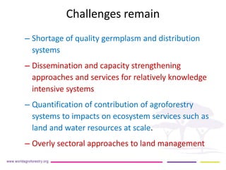 Challenges remain 
– 
Shortage of quality germplasm and distribution systems 
– 
Dissemination and capacity strengthening approaches and services for relatively knowledge intensive systems 
– 
Quantification of contribution of agroforestry systems to impacts on ecosystem services such as land and water resources at scale. 
– 
Overly sectoral approaches to land management  