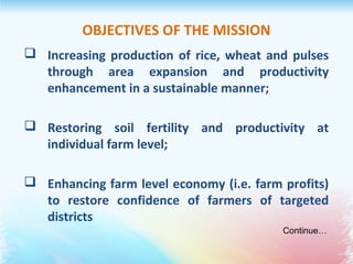 OBJECTIVES OF THE MISSION
 Increasing production of rice, wheat and pulses
through area expansion and productivity
enhancement in a sustainable manner;
 Restoring soil fertility and productivity at
individual farm level;
 Enhancing farm level economy (i.e. farm profits)
to restore confidence of farmers of targeted
districts
Continue…
 