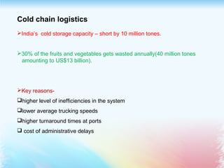 Cold chain logistics
India’s cold storage capacity – short by 10 million tones.
30% of the fruits and vegetables gets wasted annually(40 million tones
amounting to US$13 billion).
Key reasons-
higher level of inefficiencies in the system
lower average trucking speeds
higher turnaround times at ports
 cost of administrative delays
 