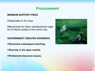 Procurement
MINIMUM SUPPORT PRICE
ΘApplicable on 24 crops.
ΘBenchmark for other varieties(which might
be of inferior quality) of the same crop.
GOVERNMENT CREATED HOARDING
ΘExcessive subsequent stocking.
ΘScarcity in the open market.
ΘParliament-clearance issues.
 