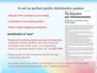 A not so perfect public distribution system
oMisuse of the schemes by non-needy.
oLoopholes in the existing system.
oNeed a better targeting mechanism.
Identification of “poor”
Keeping the criteria simple and easy to implement.
motorized vehicle, landline with a bill, electricity
connection with a bill, a job in an organized
sector,a registered piece of land, etc. are NOT BPL.
Social audits for the remaining families through
community councils.
Inspiration from other states (Chhattisgarh, A.P. etc.) where PDS has been
successfully experimented with many additional features.
 