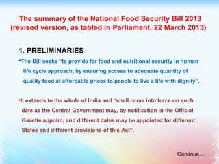  The summary of the National Food Security Bill 2013
(revised version, as tabled in Parliament, 22 March 2013) 
1. PRELIMINARIES
The Bill seeks “to provide for food and nutritional security in human
life cycle approach, by ensuring access to adequate quantity of
quality food at affordable prices to people to live a life with dignity”.
•It extends to the whole of India and “shall come into force on such
date as the Central Government may, by notification in the Official
Gazette appoint, and different dates may be appointed for different
States and different provisions of this Act”.
Continue…
 