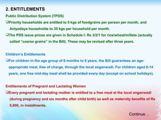 2. ENTITLEMENTS
Public Distribution System (TPDS)
Priority households are entitled to 5 kgs of foodgrains per person per month, and
Antyodaya households to 35 kgs per household per month.
The PDS issue prices are given in Schedule I: Rs 3/2/1 for rice/wheat/millets (actually
called “coarse grains” in the Bill). These may be revised after three years.
Children’s Entitlements
For children in the age group of 6 months to 6 years, the Bill guarantees an age-
appropriate meal, free of charge, through the local anganwadi. For children aged 6-14
years, one free mid-day meal shall be provided every day (except on school holidays).
Entitlements of Pregnant and Lactating Women
Every pregnant and lactating mother is entitled to a free meal at the local anganwadi
(during pregnancy and six months after child birth) as well as maternity benefits of Rs
6,000, in installments.
Continue…
 