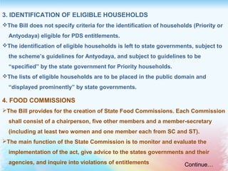 3. IDENTIFICATION OF ELIGIBLE HOUSEHOLDS
The Bill does not specify criteria for the identification of households (Priority or
Antyodaya) eligible for PDS entitlements.
The identification of eligible households is left to state governments, subject to
the scheme’s guidelines for Antyodaya, and subject to guidelines to be
“specified” by the state government for Priority households.
The lists of eligible households are to be placed in the public domain and
“displayed prominently” by state governments.
4. FOOD COMMISSIONS
The Bill provides for the creation of State Food Commissions. Each Commission
shall consist of a chairperson, five other members and a member-secretary
(including at least two women and one member each from SC and ST).
The main function of the State Commission is to monitor and evaluate the
implementation of the act, give advice to the states governments and their
agencies, and inquire into violations of entitlements Continue…
 