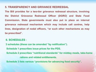 5. TRANSPARENCY AND GRIVANCE REDRESSAL
The Bill provides for a two-tier grievance redressal structure, involving
the District Grievance Redressal Officer (DGRO) and State Food
Commission. State governments must also put in place an internal
grievance redressal mechanism which may include call centres, help
lines, designation of nodal officers, “or such other mechanisms as may
be prescribed”.
6. SCHEDULES :
3 schedules (these can be amended “by notification”).
Schedule 1 prescribes issue prices for the PDS.
Schedule 2 prescribes “nutritional standards” for midday meals, take-home
rations and related entitlements.
Schedule 3 lists various “provisions for advancing food security”,
 