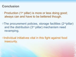 Conclusion
o Production (1st
 pillar) is more or less doing good; 
   always can and have to be bettered though.
oThe procurement policies, storage facilities (2nd
pillar) 
   and the distribution (3rd
 pillar) mechanism need 
   revamping.
oIndividual initiatives vital in this fight against food  
   insecurity.
 