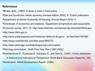 References
Bhatia, B.M., (1983), A study in India`s Food policy.
Datt and Sundhram, Indian economy (revised edition 2002), S. Chand publication.
Department of Animal Husbandry & Dairying, Annual Report 2010-11.
Directorate of economics and statistics, Department of Agriculture and cooperation
•Economic survey, 2011-12. http://www.thehindu.com/opinion/op-ed/article75033.ece
•http://www.nfsm.gov.in
•http://www.indianexpress.com/news/nac-sticks-to-its-guns-   on-food-law/740780/
•http://news.outlookindia.com/item.aspx?663772
•http://www.asianage.com/india/bogus-bpl-card-holders
Planning commission,  Ninth Five Year Plan (1997-2002).
Radhakrishna R., Subbarao K, Indrakant S., and Ravi K., (1997), Public distribution  
: A National and International Perspective, World Bank Discussion Paper No. 380.
World bank, World Development Report  (1986). 
 
